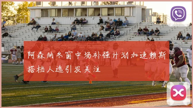 阿森纳冬窗中场补强计划加速赖斯搭档人选引发关注