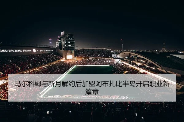 马尔科姆与新月解约后加盟阿布扎比半岛开启职业新篇章